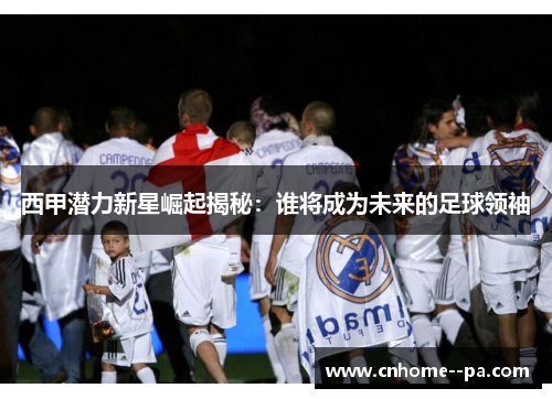 西甲潜力新星崛起揭秘:谁将成为未来的足球领袖 西甲潜力新星崛起揭秘:谁将成为未来的足球领袖