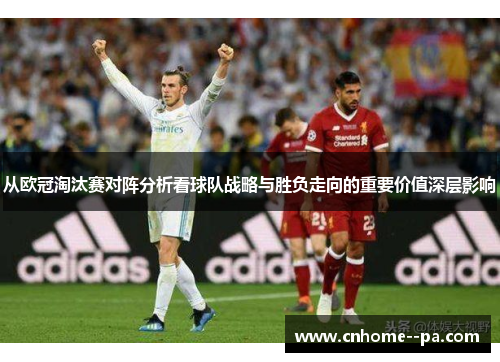 从欧冠淘汰赛对阵分析看球队战略与胜负走向的重要价值深层影响 从欧冠淘汰赛对阵分析看球队战略与胜负走向的重要价值深层影响