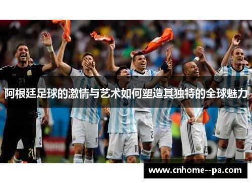 阿根廷足球的激情与艺术如何塑造其独特的全球魅力