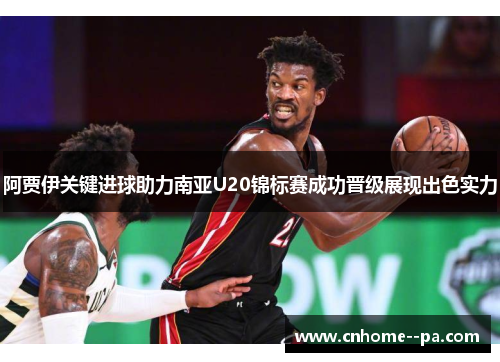 阿贾伊关键进球助力南亚U20锦标赛成功晋级展现出色实力