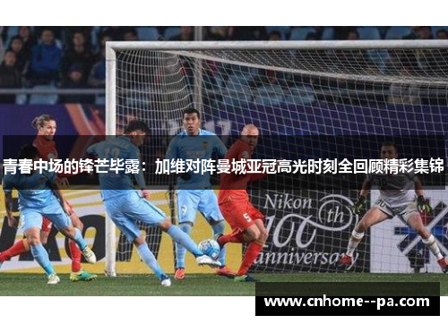 青春中场的锋芒毕露:加维对阵曼城亚冠高光时刻全回顾精彩集锦 青春中场的锋芒毕露:加维对阵曼城亚冠高光时刻全回顾精彩集锦