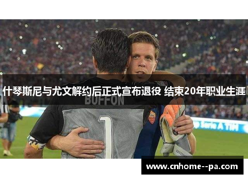 什琴斯尼与尤文解约后正式宣布退役 结束20年职业生涯