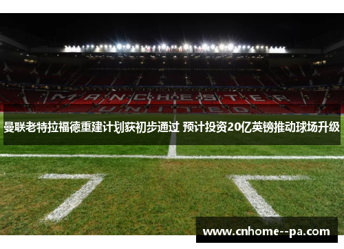 曼联老特拉福德重建计划获初步通过 预计投资20亿英镑推动球场升级