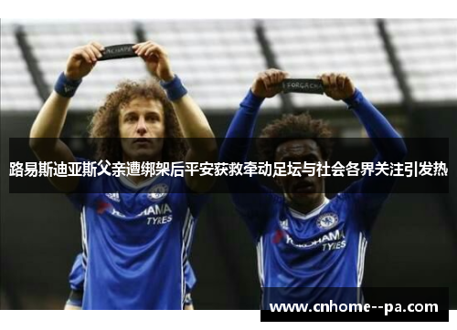 路易斯迪亚斯父亲遭绑架后平安获救牵动足坛与社会各界关注引发热