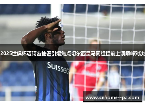 2025世俱杯迈阿密抽签引爆焦点切尔西皇马同组提前上演巅峰对决