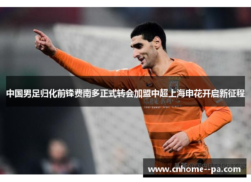 中国男足归化前锋费南多正式转会加盟中超上海申花开启新征程