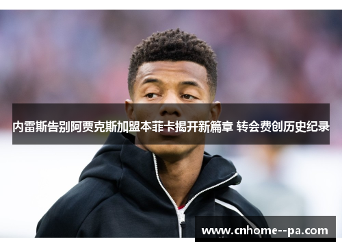 内雷斯告别阿贾克斯加盟本菲卡揭开新篇章 转会费创历史纪录