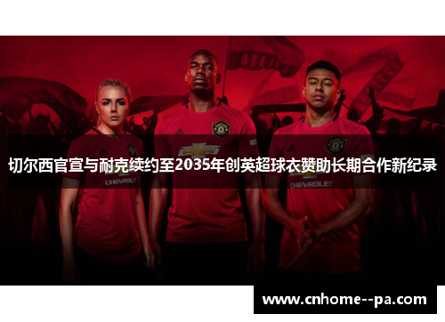 切尔西官宣与耐克续约至2035年创英超球衣赞助长期合作新纪录