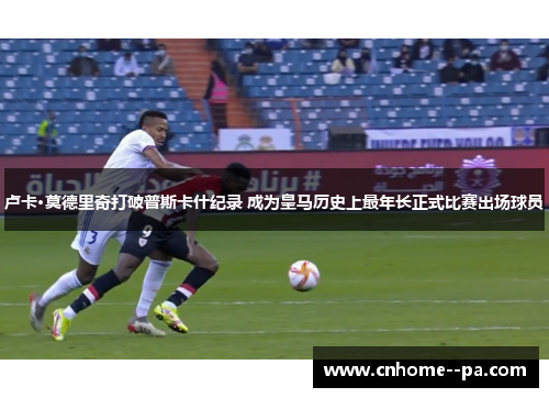 卢卡·莫德里奇打破普斯卡什纪录 成为皇马历史上最年长正式比赛出场球员