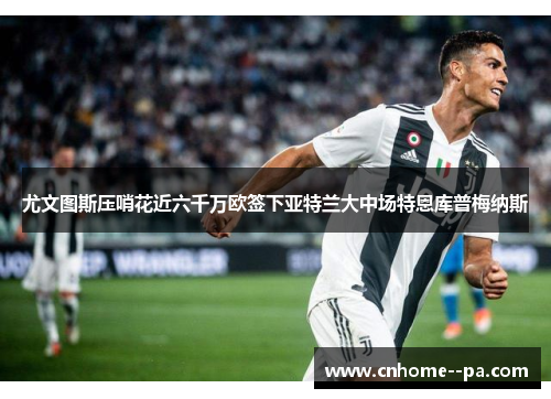 尤文图斯压哨花近六千万欧签下亚特兰大中场特恩库普梅纳斯