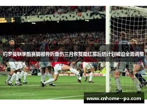 约罗曼联季前赛脚部骨折重伤三月恢复期红魔后防计划被迫全面调整 约罗曼联季前赛脚部骨折重伤三月恢复期红魔后防计划被迫全面调整