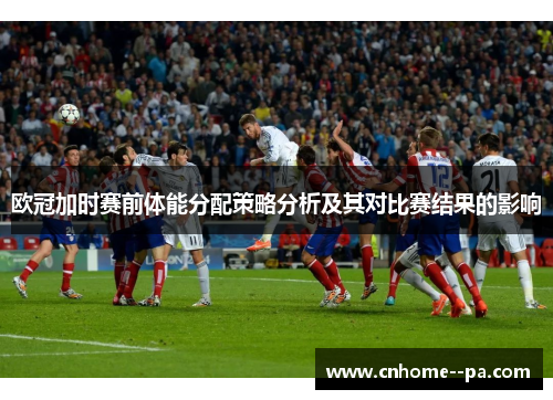 欧冠加时赛前体能分配策略分析及其对比赛结果的影响 欧冠加时赛前体能分配策略分析及其对比赛结果的影响