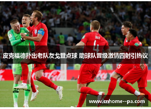 皮克福德扑出老队友戈登点球 助球队晋级激情四射引热议 皮克福德扑出老队友戈登点球 助球队晋级激情四射引热议